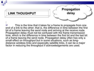 LINK THOUGHPUT

Propagation
Propagation
delay
delay

:
This is the time that it takes for a frame to propagate from one
end of a link to the other; that is, the difference in time between the first
bit of a frame leaving the send node and arriving at the receive node.
Propagation delay must not be confused with the frame transmission
time, which is the difference in time between the first bit and the last bit
of a frame leaving the send node. Propagation delay often has only a
small effect on throughput but in some situations, such as longdistance wireless links and especially satellite links, it can be a major
factor in reducing the throughput if acknowledgements are used.


 
