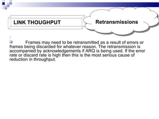 LINK THOUGHPUT

Retransmissions
Retransmissions

:
Frames may need to be retransmitted as a result of errors or
frames being discarded for whatever reason. The retransmission is
accompanied by acknowledgements if ARQ is being used. If the error
rate or discard rate is high then this is the most serious cause of
reduction in throughput.


 