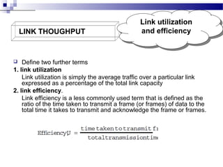 LINK THOUGHPUT

Link utilization
Link utilization
and efficiency
and efficiency

Define two further terms
1. link utilization
Link utilization is simply the average traffic over a particular link
expressed as a percentage of the total link capacity
2. link efficiency.
Link efficiency is a less commonly used term that is defined as the
ratio of the time taken to transmit a frame (or frames) of data to the
total time it takes to transmit and acknowledge the frame or frames.


 
