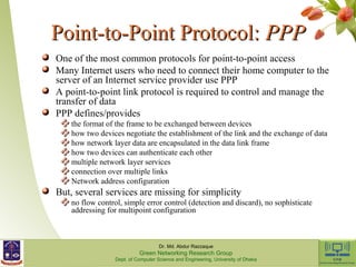 PPooiinntt--ttoo--PPooiinntt PPrroottooccooll:: PPPPPP 
One of the most common protocols for point-to-point access 
Many Internet users who need to connect their home computer to the 
server of an Internet service provider use PPP 
A point-to-point link protocol is required to control and manage the 
transfer of data 
PPP defines/provides 
the format of the frame to be exchanged between devices 
how two devices negotiate the establishment of the link and the exchange of data 
how network layer data are encapsulated in the data link frame 
how two devices can authenticate each other 
multiple network layer services 
connection over multiple links 
Network address configuration 
But, several services are missing for simplicity 
no flow control, simple error control (detection and discard), no sophisticate 
addressing for multipoint configuration 
Dr. Md. Abdur Razzaque 
Green Networking Research Group 
Dept. of Computer Science and Engineering, University of Dhaka 
 