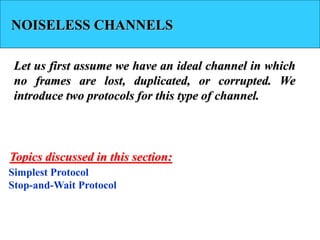 NOISELESS CHANNELS
Let us first assume we have an ideal channel in which
no frames are lost, duplicated, or corrupted. We
introduce two protocols for this type of channel.
Simplest Protocol
Stop-and-Wait Protocol
Topics discussed in this section:
 
