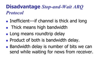 Disadvantage Stop-and-Wait ARQ
Protocol
 Inefficient---if channel is thick and long
 Thick means high bandwidth
 Long means roundtrip delay
 Product of both is bandwidth delay.
 Bandwidth delay is number of bits we can
send while waiting for news from receiver.
 