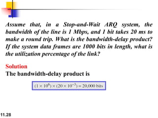 11.28
Assume that, in a Stop-and-Wait ARQ system, the
bandwidth of the line is 1 Mbps, and 1 bit takes 20 ms to
make a round trip. What is the bandwidth-delay product?
If the system data frames are 1000 bits in length, what is
the utilization percentage of the link?
Solution
The bandwidth-delay product is
 