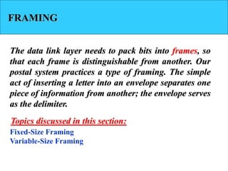 FRAMING
The data link layer needs to pack bits into frames, so
that each frame is distinguishable from another. Our
postal system practices a type of framing. The simple
act of inserting a letter into an envelope separates one
piece of information from another; the envelope serves
as the delimiter.
Fixed-Size Framing
Variable-Size Framing
Topics discussed in this section:
 