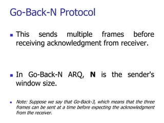 Go-Back-N Protocol
 This sends multiple frames before
receiving acknowledgment from receiver.
 In Go-Back-N ARQ, N is the sender's
window size.
 Note: Suppose we say that Go-Back-3, which means that the three
frames can be sent at a time before expecting the acknowledgment
from the receiver.
 