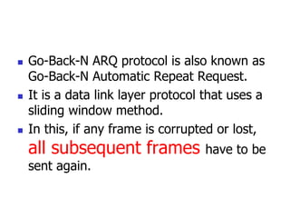  Go-Back-N ARQ protocol is also known as
Go-Back-N Automatic Repeat Request.
 It is a data link layer protocol that uses a
sliding window method.
 In this, if any frame is corrupted or lost,
all subsequent frames have to be
sent again.
 
