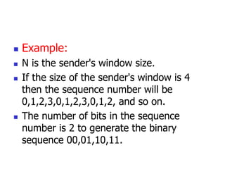  Example:
 N is the sender's window size.
 If the size of the sender's window is 4
then the sequence number will be
0,1,2,3,0,1,2,3,0,1,2, and so on.
 The number of bits in the sequence
number is 2 to generate the binary
sequence 00,01,10,11.
 
