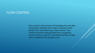 FLOW CONTROL
Flow control is the process of managing the rate data
transmission between two nodes to prevent a fast
sender from overwhelming a slow receiver. Flow
control should be distinguished from congestion
control, which is used for controlling the flow of data
when congestion has actually occur.
 