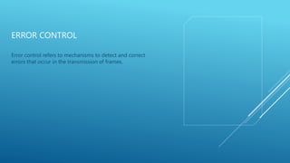 ERROR CONTROL
Error control refers to mechanisms to detect and correct
errors that occur in the transmission of frames.
 