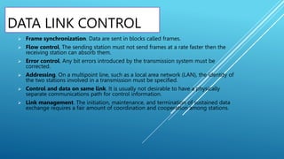 DATA LINK CONTROL
 Frame synchronization. Data are sent in blocks called frames.
 Flow control. The sending station must not send frames at a rate faster then the
receiving station can absorb them.
 Error control. Any bit errors introduced by the transmission system must be
corrected.
 Addressing. On a multipoint line, such as a local area network (LAN), the identity of
the two stations involved in a transmission must be specified.
 Control and data on same link. It is usually not desirable to have a physically
separate communications path for control information.
 Link management. The initiation, maintenance, and termination of sustained data
exchange requires a fair amount of coordination and cooperation among stations.
 