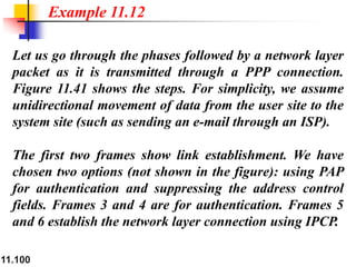 11.100
Let us go through the phases followed by a network layer
packet as it is transmitted through a PPP connection.
Figure 11.41 shows the steps. For simplicity, we assume
unidirectional movement of data from the user site to the
system site (such as sending an e-mail through an ISP).
The first two frames show link establishment. We have
chosen two options (not shown in the figure): using PAP
for authentication and suppressing the address control
fields. Frames 3 and 4 are for authentication. Frames 5
and 6 establish the network layer connection using IPCP.
Example 11.12
 