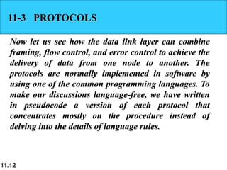 11.12
11-3 PROTOCOLS
Now let us see how the data link layer can combine
framing, flow control, and error control to achieve the
delivery of data from one node to another. The
protocols are normally implemented in software by
using one of the common programming languages. To
make our discussions language-free, we have written
in pseudocode a version of each protocol that
concentrates mostly on the procedure instead of
delving into the details of language rules.
 