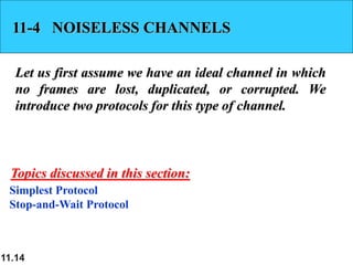 11.14
11-4 NOISELESS CHANNELS
Let us first assume we have an ideal channel in which
no frames are lost, duplicated, or corrupted. We
introduce two protocols for this type of channel.
Simplest Protocol
Stop-and-Wait Protocol
Topics discussed in this section:
 