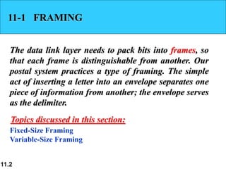 11.2
11-1 FRAMING
The data link layer needs to pack bits into frames, so
that each frame is distinguishable from another. Our
postal system practices a type of framing. The simple
act of inserting a letter into an envelope separates one
piece of information from another; the envelope serves
as the delimiter.
Fixed-Size Framing
Variable-Size Framing
Topics discussed in this section:
 