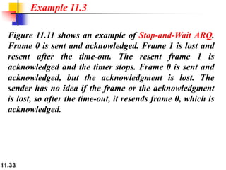 11.33
Figure 11.11 shows an example of Stop-and-Wait ARQ.
Frame 0 is sent and acknowledged. Frame 1 is lost and
resent after the time-out. The resent frame 1 is
acknowledged and the timer stops. Frame 0 is sent and
acknowledged, but the acknowledgment is lost. The
sender has no idea if the frame or the acknowledgment
is lost, so after the time-out, it resends frame 0, which is
acknowledged.
Example 11.3
 