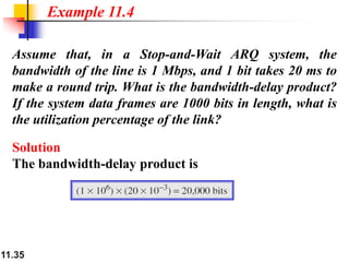 11.35
Assume that, in a Stop-and-Wait ARQ system, the
bandwidth of the line is 1 Mbps, and 1 bit takes 20 ms to
make a round trip. What is the bandwidth-delay product?
If the system data frames are 1000 bits in length, what is
the utilization percentage of the link?
Solution
The bandwidth-delay product is
Example 11.4
 