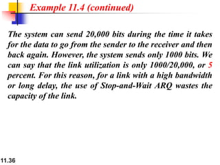 11.36
The system can send 20,000 bits during the time it takes
for the data to go from the sender to the receiver and then
back again. However, the system sends only 1000 bits. We
can say that the link utilization is only 1000/20,000, or 5
percent. For this reason, for a link with a high bandwidth
or long delay, the use of Stop-and-Wait ARQ wastes the
capacity of the link.
Example 11.4 (continued)
 
