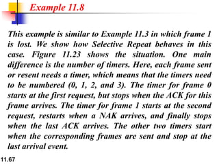 11.67
This example is similar to Example 11.3 in which frame 1
is lost. We show how Selective Repeat behaves in this
case. Figure 11.23 shows the situation. One main
difference is the number of timers. Here, each frame sent
or resent needs a timer, which means that the timers need
to be numbered (0, 1, 2, and 3). The timer for frame 0
starts at the first request, but stops when the ACK for this
frame arrives. The timer for frame 1 starts at the second
request, restarts when a NAK arrives, and finally stops
when the last ACK arrives. The other two timers start
when the corresponding frames are sent and stop at the
last arrival event.
Example 11.8
 