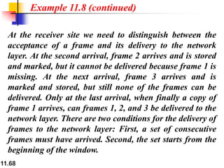 11.68
At the receiver site we need to distinguish between the
acceptance of a frame and its delivery to the network
layer. At the second arrival, frame 2 arrives and is stored
and marked, but it cannot be delivered because frame 1 is
missing. At the next arrival, frame 3 arrives and is
marked and stored, but still none of the frames can be
delivered. Only at the last arrival, when finally a copy of
frame 1 arrives, can frames 1, 2, and 3 be delivered to the
network layer. There are two conditions for the delivery of
frames to the network layer: First, a set of consecutive
frames must have arrived. Second, the set starts from the
beginning of the window.
Example 11.8 (continued)
 
