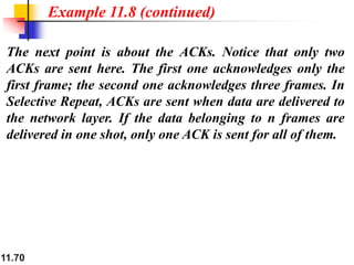 11.70
The next point is about the ACKs. Notice that only two
ACKs are sent here. The first one acknowledges only the
first frame; the second one acknowledges three frames. In
Selective Repeat, ACKs are sent when data are delivered to
the network layer. If the data belonging to n frames are
delivered in one shot, only one ACK is sent for all of them.
Example 11.8 (continued)
 