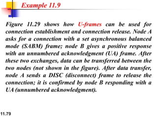 11.79
Figure 11.29 shows how U-frames can be used for
connection establishment and connection release. Node A
asks for a connection with a set asynchronous balanced
mode (SABM) frame; node B gives a positive response
with an unnumbered acknowledgment (UA) frame. After
these two exchanges, data can be transferred between the
two nodes (not shown in the figure). After data transfer,
node A sends a DISC (disconnect) frame to release the
connection; it is confirmed by node B responding with a
UA (unnumbered acknowledgment).
Example 11.9
 
