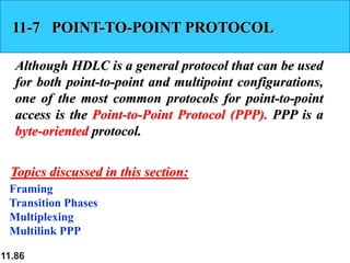 11.86
11-7 POINT-TO-POINT PROTOCOL
Although HDLC is a general protocol that can be used
for both point-to-point and multipoint configurations,
one of the most common protocols for point-to-point
access is the Point-to-Point Protocol (PPP). PPP is a
byte-oriented protocol.
Framing
Transition Phases
Multiplexing
Multilink PPP
Topics discussed in this section:
 