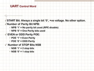 UART Control Word
✓START Bit: Always a single bit ‘0’, +ve voltage. No other option.
✓Number of Parity Bit NPB:
✓ NPB ‘1’ = No parity bit used.(RPE disable)
✓ NPB ‘0’ = One Parity bits used
✓ EVEN or ODD Parity POE:
✓ POE ‘1’ = Even Parity
✓ POE ‘0’ = ODD Parity
✓ Number of STOP Bits NSB
✓ NSB ‘1’ = 2 stop bits
✓ NSB ‘0’ = 1 stop bits
 