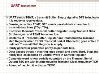 UART Transmitter
✓UART sends TBMT, a transmit Buffer Empty signal to DTE to indicate
it is ready to receive data.
✓Sensing an active TBMT, DTE sends parallel data character to
transmit data lines (TD0 - TD7).
✓It strobes them into Transmit Buffer Register using Transmit Data
Strobe signal and TBMT becomes low.
✓Contents of Transmit Buffer Register are transferred to Transmit
shift Register when TEOC, Transmit End of Character, goes active to
indicate Transmit Shift Register is empty.
✓Parity generator generates parity as per data bits.
✓Data passes through steering logic circuit and picks Start, Stop and
Parity bits as decided by Control Word in Control Register.
✓Complete word is now serially outputted on the Transmit Serial
Output TSO pin with bit rate equal to Transmit Clock frequency TCP.
✓At end of last bit, it activates TEOC.
 