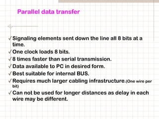 Parallel data transfer
✓Signaling elements sent down the line all 8 bits at a
time.
✓One clock loads 8 bits.
✓8 times faster than serial transmission.
✓Data available to PC in desired form.
✓Best suitable for internal BUS.
✓Requires much larger cabling infrastructure.(One wire per
bit)
✓Can not be used for longer distances as delay in each
wire may be different.
 