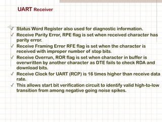 UART Receiver
✓ Status Word Register also used for diagnostic information.
✓ Receive Parity Error, RPE flag is set when received character has
parity error.
✓ Receive Framing Error RFE flag is set when the character is
received with improper number of stop bits.
✓ Receive Overrun, ROR flag is set when character in buffer is
overwritten by another character as DTE fails to check RDA and
download bits.
✓ Receive Clock for UART (RCP) is 16 times higher than receive data
rate.
✓ This allows start bit verification circuit to identify valid high-to-low
transition from among negative going noise spikes.
 