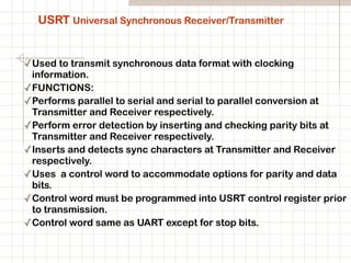 USRT Universal Synchronous Receiver/Transmitter
✓Used to transmit synchronous data format with clocking
information.
✓FUNCTIONS:
✓Performs parallel to serial and serial to parallel conversion at
Transmitter and Receiver respectively.
✓Perform error detection by inserting and checking parity bits at
Transmitter and Receiver respectively.
✓Inserts and detects sync characters at Transmitter and Receiver
respectively.
✓Uses a control word to accommodate options for parity and data
bits.
✓Control word must be programmed into USRT control register prior
to transmission.
✓Control word same as UART except for stop bits.
 