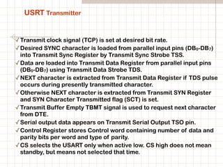 USRT Transmitter
✓Transmit clock signal (TCP) is set at desired bit rate.
✓Desired SYNC character is loaded from parallel input pins (DB0-DB7)
into Transmit Sync Register by Transmit Sync Strobe TSS.
✓Data are loaded into Transmit Data Register from parallel input pins
(DB0-DB7) using Transmit Data Strobe TDS.
✓NEXT character is extracted from Transmit Data Register if TDS pulse
occurs during presently transmitted character.
✓Otherwise NEXT character is extracted from Transmit SYN Register
and SYN Character Transmitted flag (SCT) is set.
✓Transmit Buffer Empty TBMT signal is used to request next character
from DTE.
✓Serial output data appears on Transmit Serial Output TSO pin.
✓Control Register stores Control word containing number of data and
parity bits per word and type of parity.
✓CS selects the USART only when active low. CS high does not mean
standby, but means not selected that time.
 