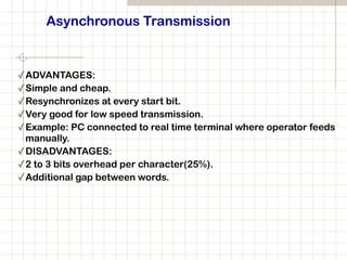 Asynchronous Transmission
✓ADVANTAGES:
✓Simple and cheap.
✓Resynchronizes at every start bit.
✓Very good for low speed transmission.
✓Example: PC connected to real time terminal where operator feeds
manually.
✓DISADVANTAGES:
✓2 to 3 bits overhead per character(25%).
✓Additional gap between words.
 