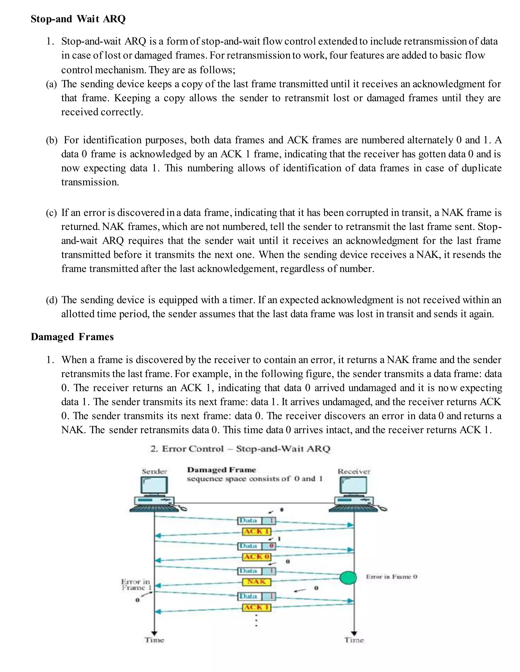 Stop-and Wait ARQ
1. Stop-and-wait ARQ is a form of stop-and-wait flow control extendedto include retransmissionof data
in case of lost or damaged frames. For retransmissionto work, four features are added to basic flow
control mechanism. They are as follows;
(a) The sending device keeps a copy of the last frame transmitted until it receives an acknowledgment for
that frame. Keeping a copy allows the sender to retransmit lost or damaged frames until they are
received correctly.
(b) For identification purposes, both data frames and ACK frames are numbered alternately 0 and 1. A
data 0 frame is acknowledged by an ACK 1 frame, indicating that the receiver has gotten data 0 and is
now expecting data 1. This numbering allows of identification of data frames in case of duplicate
transmission.
(c) If an error is discoveredina data frame, indicating that it has been corrupted in transit, a NAK frame is
returned. NAK frames, which are not numbered, tell the sender to retransmit the last frame sent. Stop-
and-wait ARQ requires that the sender wait until it receives an acknowledgment for the last frame
transmitted before it transmits the next one. When the sending device receives a NAK, it resends the
frame transmitted after the last acknowledgement, regardless of number.
(d) The sending device is equipped with a timer. If an expected acknowledgment is not received within an
allotted time period, the sender assumes that the last data frame was lost in transit and sends it again.
Damaged Frames
1. When a frame is discovered by the receiver to contain an error, it returns a NAK frame and the sender
retransmits the last frame. For example, in the following figure, the sender transmits a data frame: data
0. The receiver returns an ACK 1, indicating that data 0 arrived undamaged and it is now expecting
data 1. The sender transmits its next frame: data 1. It arrives undamaged, and the receiver returns ACK
0. The sender transmits its next frame: data 0. The receiver discovers an error in data 0 and returns a
NAK. The sender retransmits data 0. This time data 0 arrives intact, and the receiver returns ACK 1.
 