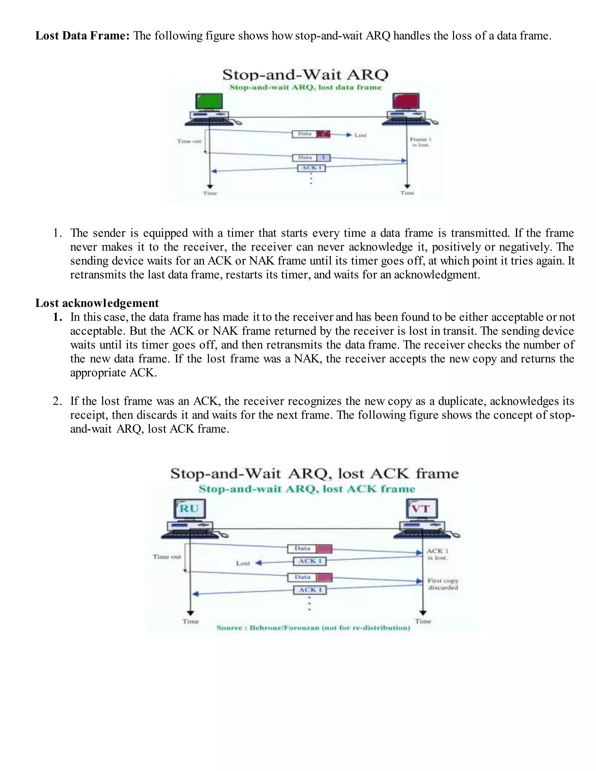Lost Data Frame: The following figure shows how stop-and-wait ARQ handles the loss of a data frame.
1. The sender is equipped with a timer that starts every time a data frame is transmitted. If the frame
never makes it to the receiver, the receiver can never acknowledge it, positively or negatively. The
sending device waits for an ACK or NAK frame until its timer goes off, at which point it tries again. It
retransmits the last data frame, restarts its timer, and waits for an acknowledgment.
Lost acknowledgement
1. In this case, the data frame has made it to the receiver and has been found to be either acceptable or not
acceptable. But the ACK or NAK frame returned by the receiver is lost in transit. The sending device
waits until its timer goes off, and then retransmits the data frame. The receiver checks the number of
the new data frame. If the lost frame was a NAK, the receiver accepts the new copy and returns the
appropriate ACK.
2. If the lost frame was an ACK, the receiver recognizes the new copy as a duplicate, acknowledges its
receipt, then discards it and waits for the next frame. The following figure shows the concept of stop-
and-wait ARQ, lost ACK frame.
 