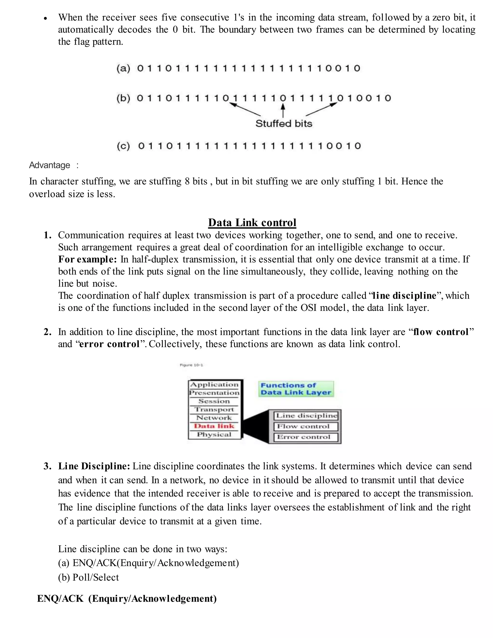  When the receiver sees five consecutive 1's in the incoming data stream, followed by a zero bit, it
automatically decodes the 0 bit. The boundary between two frames can be determined by locating
the flag pattern.
Advantage :
In character stuffing, we are stuffing 8 bits , but in bit stuffing we are only stuffing 1 bit. Hence the
overload size is less.
Data Link control
1. Communication requires at least two devices working together, one to send, and one to receive.
Such arrangement requires a great deal of coordination for an intelligible exchange to occur.
For example: In half-duplex transmission, it is essential that only one device transmit at a time. If
both ends of the link puts signal on the line simultaneously, they collide, leaving nothing on the
line but noise.
The coordination of half duplex transmission is part of a procedure called “line discipline”, which
is one of the functions included in the second layer of the OSI model, the data link layer.
2. In addition to line discipline, the most important functions in the data link layer are “flow control”
and “error control”. Collectively, these functions are known as data link control.
3. Line Discipline: Line discipline coordinates the link systems. It determines which device can send
and when it can send. In a network, no device in it should be allowed to transmit until that device
has evidence that the intended receiver is able to receive and is prepared to accept the transmission.
The line discipline functions of the data links layer oversees the establishment of link and the right
of a particular device to transmit at a given time.
Line discipline can be done in two ways:
(a) ENQ/ACK(Enquiry/Acknowledgement)
(b) Poll/Select
ENQ/ACK (Enquiry/Acknowledgement)
 