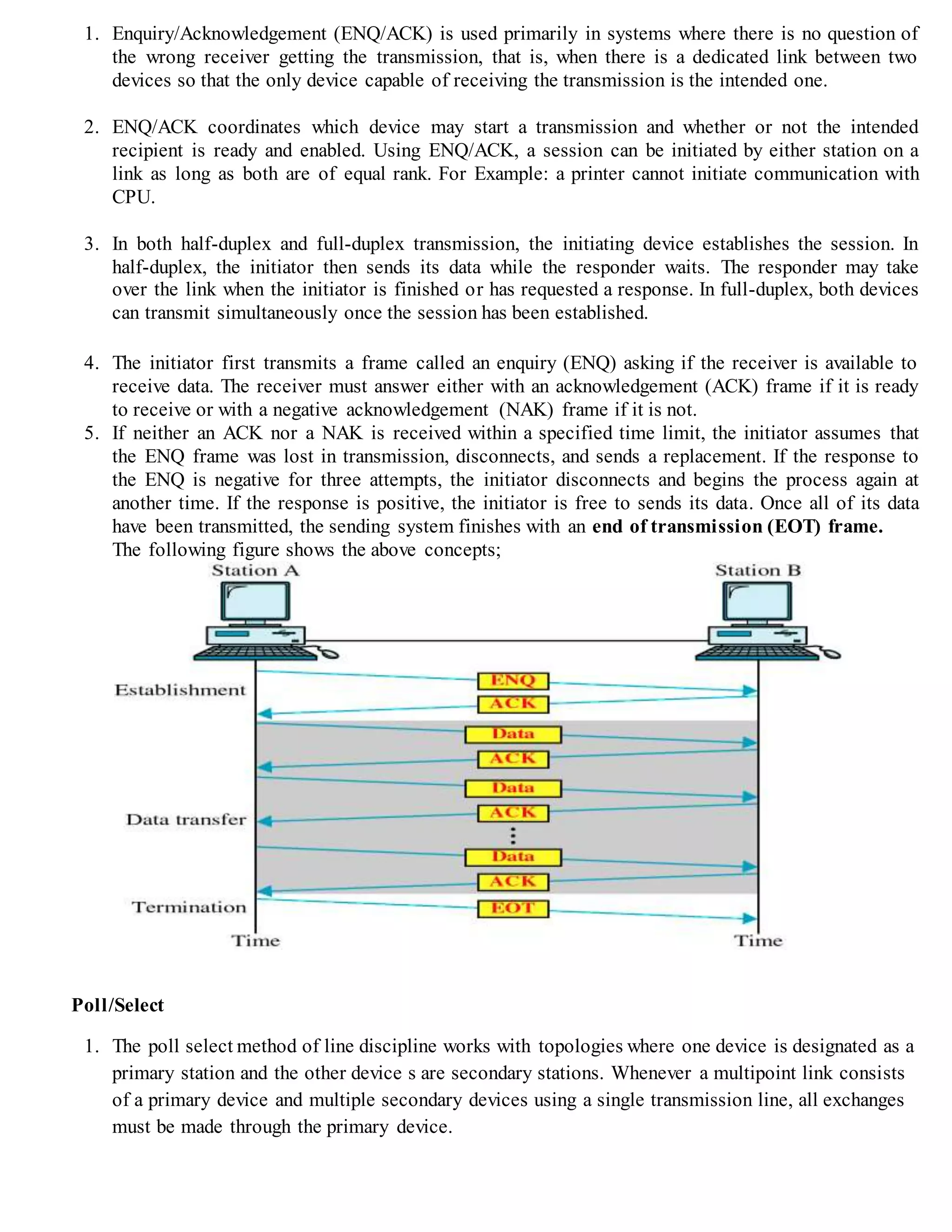 1. Enquiry/Acknowledgement (ENQ/ACK) is used primarily in systems where there is no question of
the wrong receiver getting the transmission, that is, when there is a dedicated link between two
devices so that the only device capable of receiving the transmission is the intended one.
2. ENQ/ACK coordinates which device may start a transmission and whether or not the intended
recipient is ready and enabled. Using ENQ/ACK, a session can be initiated by either station on a
link as long as both are of equal rank. For Example: a printer cannot initiate communication with
CPU.
3. In both half-duplex and full-duplex transmission, the initiating device establishes the session. In
half-duplex, the initiator then sends its data while the responder waits. The responder may take
over the link when the initiator is finished or has requested a response. In full-duplex, both devices
can transmit simultaneously once the session has been established.
4. The initiator first transmits a frame called an enquiry (ENQ) asking if the receiver is available to
receive data. The receiver must answer either with an acknowledgement (ACK) frame if it is ready
to receive or with a negative acknowledgement (NAK) frame if it is not.
5. If neither an ACK nor a NAK is received within a specified time limit, the initiator assumes that
the ENQ frame was lost in transmission, disconnects, and sends a replacement. If the response to
the ENQ is negative for three attempts, the initiator disconnects and begins the process again at
another time. If the response is positive, the initiator is free to sends its data. Once all of its data
have been transmitted, the sending system finishes with an end of transmission (EOT) frame.
The following figure shows the above concepts;
Poll/Select
1. The poll select method of line discipline works with topologies where one device is designated as a
primary station and the other device s are secondary stations. Whenever a multipoint link consists
of a primary device and multiple secondary devices using a single transmission line, all exchanges
must be made through the primary device.
 