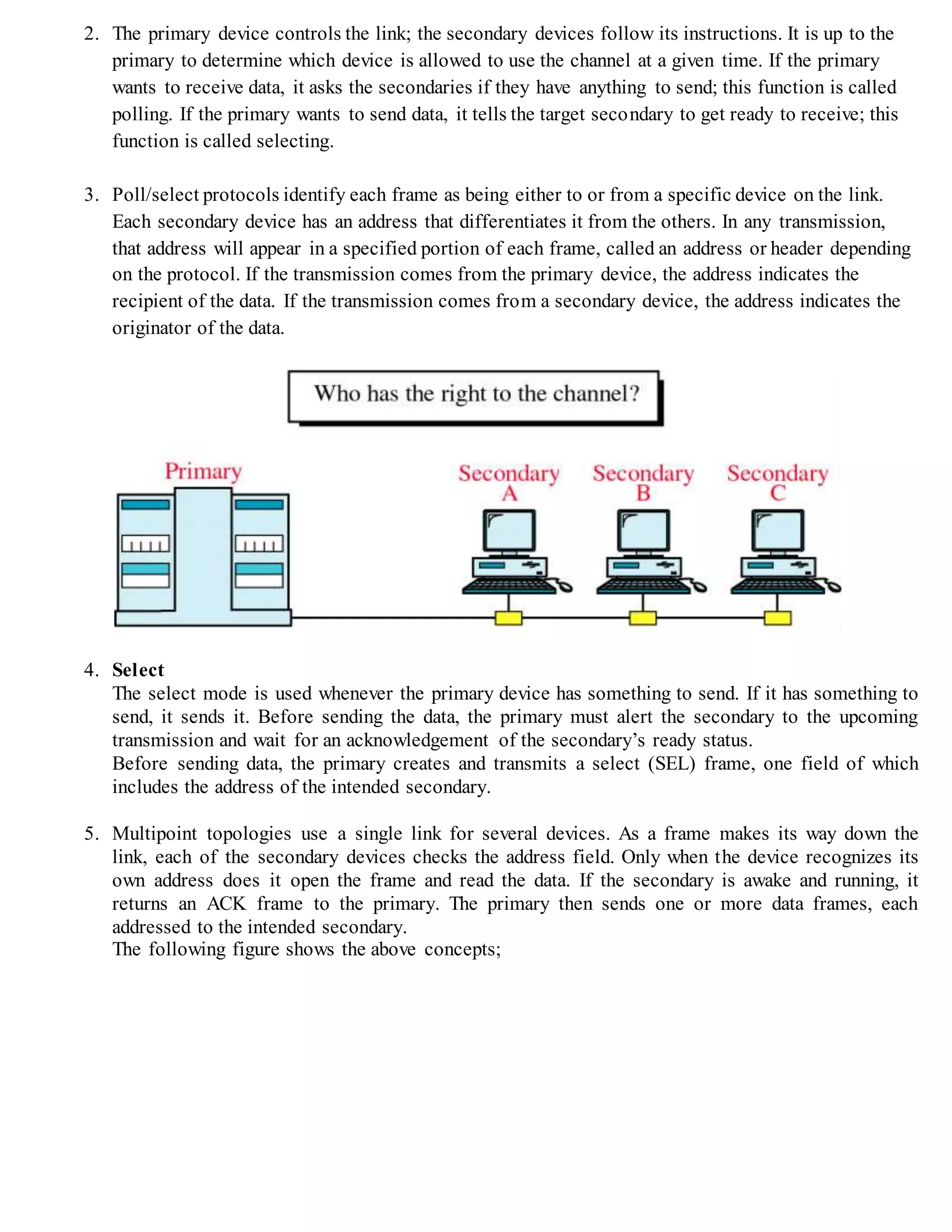 2. The primary device controls the link; the secondary devices follow its instructions. It is up to the
primary to determine which device is allowed to use the channel at a given time. If the primary
wants to receive data, it asks the secondaries if they have anything to send; this function is called
polling. If the primary wants to send data, it tells the target secondary to get ready to receive; this
function is called selecting.
3. Poll/select protocols identify each frame as being either to or from a specific device on the link.
Each secondary device has an address that differentiates it from the others. In any transmission,
that address will appear in a specified portion of each frame, called an address or header depending
on the protocol. If the transmission comes from the primary device, the address indicates the
recipient of the data. If the transmission comes from a secondary device, the address indicates the
originator of the data.
4. Select
The select mode is used whenever the primary device has something to send. If it has something to
send, it sends it. Before sending the data, the primary must alert the secondary to the upcoming
transmission and wait for an acknowledgement of the secondary’s ready status.
Before sending data, the primary creates and transmits a select (SEL) frame, one field of which
includes the address of the intended secondary.
5. Multipoint topologies use a single link for several devices. As a frame makes its way down the
link, each of the secondary devices checks the address field. Only when the device recognizes its
own address does it open the frame and read the data. If the secondary is awake and running, it
returns an ACK frame to the primary. The primary then sends one or more data frames, each
addressed to the intended secondary.
The following figure shows the above concepts;
 