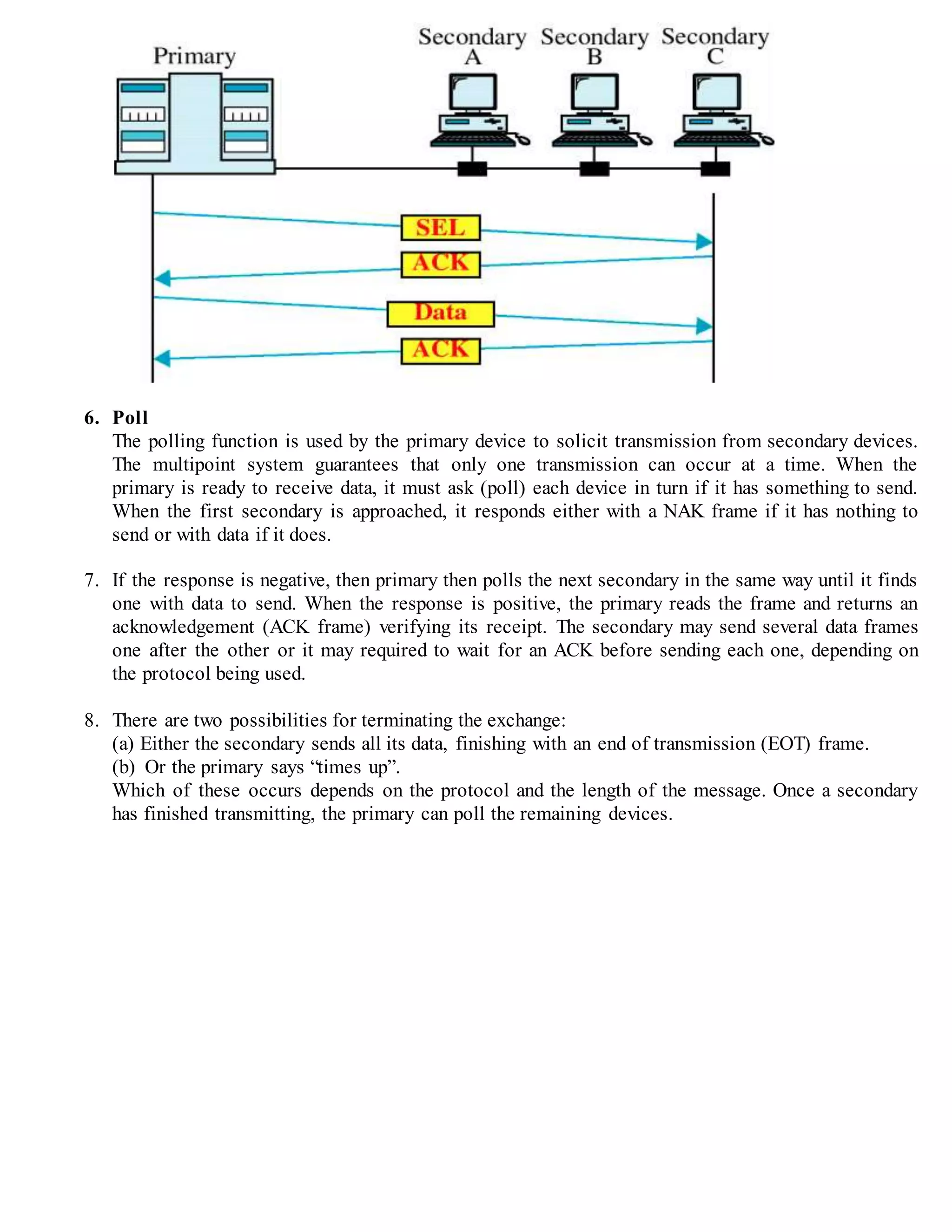 6. Poll
The polling function is used by the primary device to solicit transmission from secondary devices.
The multipoint system guarantees that only one transmission can occur at a time. When the
primary is ready to receive data, it must ask (poll) each device in turn if it has something to send.
When the first secondary is approached, it responds either with a NAK frame if it has nothing to
send or with data if it does.
7. If the response is negative, then primary then polls the next secondary in the same way until it finds
one with data to send. When the response is positive, the primary reads the frame and returns an
acknowledgement (ACK frame) verifying its receipt. The secondary may send several data frames
one after the other or it may required to wait for an ACK before sending each one, depending on
the protocol being used.
8. There are two possibilities for terminating the exchange:
(a) Either the secondary sends all its data, finishing with an end of transmission (EOT) frame.
(b) Or the primary says “times up”.
Which of these occurs depends on the protocol and the length of the message. Once a secondary
has finished transmitting, the primary can poll the remaining devices.
 