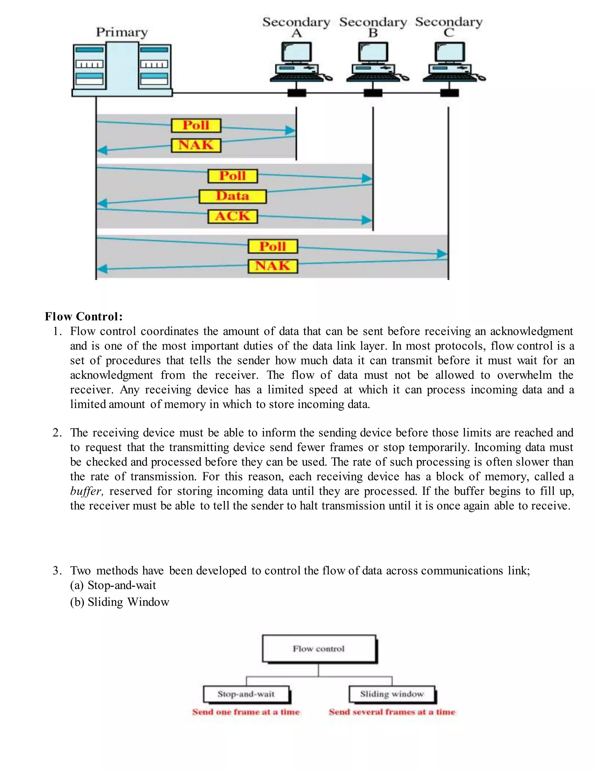 Flow Control:
1. Flow control coordinates the amount of data that can be sent before receiving an acknowledgment
and is one of the most important duties of the data link layer. In most protocols, flow control is a
set of procedures that tells the sender how much data it can transmit before it must wait for an
acknowledgment from the receiver. The flow of data must not be allowed to overwhelm the
receiver. Any receiving device has a limited speed at which it can process incoming data and a
limited amount of memory in which to store incoming data.
2. The receiving device must be able to inform the sending device before those limits are reached and
to request that the transmitting device send fewer frames or stop temporarily. Incoming data must
be checked and processed before they can be used. The rate of such processing is often slower than
the rate of transmission. For this reason, each receiving device has a block of memory, called a
buffer, reserved for storing incoming data until they are processed. If the buffer begins to fill up,
the receiver must be able to tell the sender to halt transmission until it is once again able to receive.
3. Two methods have been developed to control the flow of data across communications link;
(a) Stop-and-wait
(b) Sliding Window
 