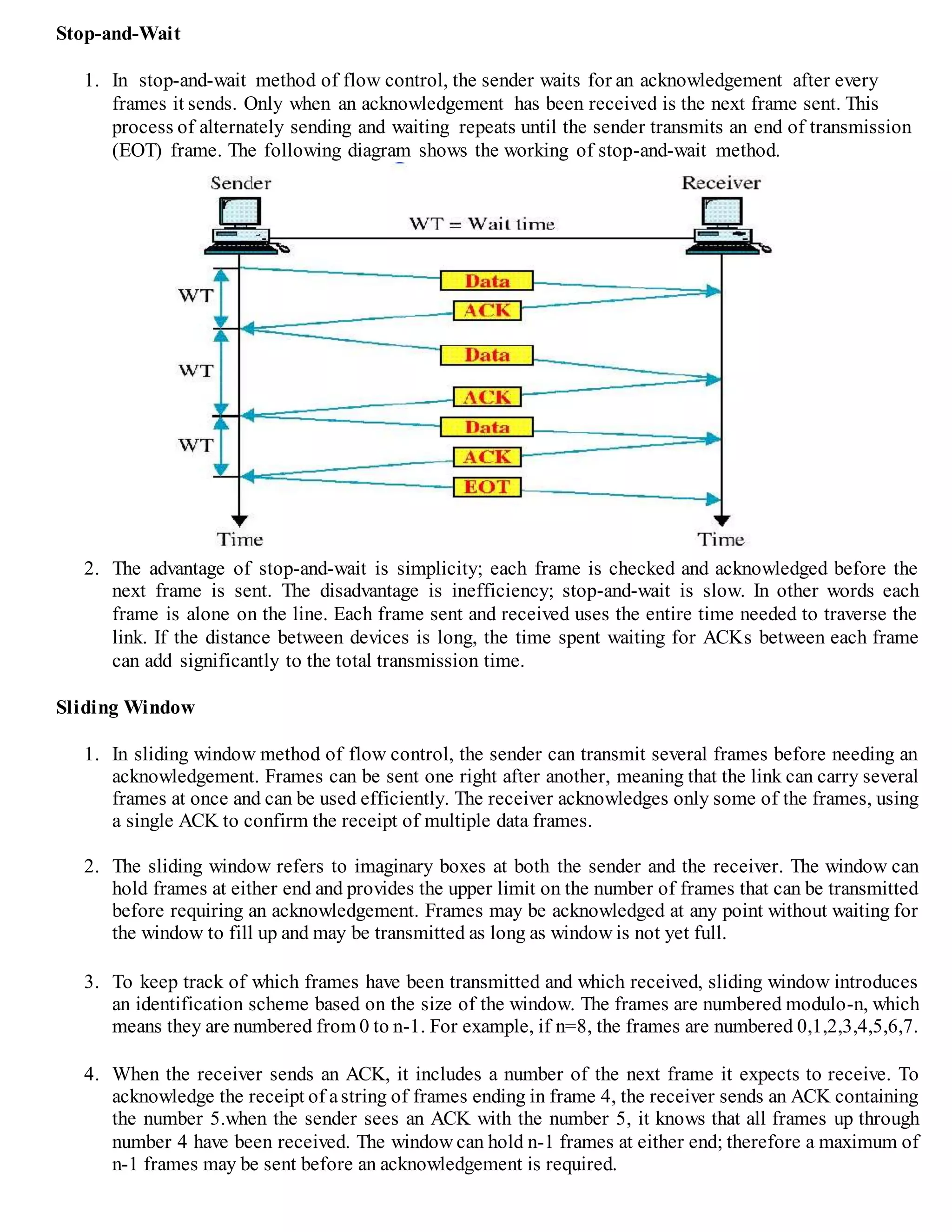 Stop-and-Wait
1. In stop-and-wait method of flow control, the sender waits for an acknowledgement after every
frames it sends. Only when an acknowledgement has been received is the next frame sent. This
process of alternately sending and waiting repeats until the sender transmits an end of transmission
(EOT) frame. The following diagram shows the working of stop-and-wait method.
2. The advantage of stop-and-wait is simplicity; each frame is checked and acknowledged before the
next frame is sent. The disadvantage is inefficiency; stop-and-wait is slow. In other words each
frame is alone on the line. Each frame sent and received uses the entire time needed to traverse the
link. If the distance between devices is long, the time spent waiting for ACKs between each frame
can add significantly to the total transmission time.
Sliding Window
1. In sliding window method of flow control, the sender can transmit several frames before needing an
acknowledgement. Frames can be sent one right after another, meaning that the link can carry several
frames at once and can be used efficiently. The receiver acknowledges only some of the frames, using
a single ACK to confirm the receipt of multiple data frames.
2. The sliding window refers to imaginary boxes at both the sender and the receiver. The window can
hold frames at either end and provides the upper limit on the number of frames that can be transmitted
before requiring an acknowledgement. Frames may be acknowledged at any point without waiting for
the window to fill up and may be transmitted as long as window is not yet full.
3. To keep track of which frames have been transmitted and which received, sliding window introduces
an identification scheme based on the size of the window. The frames are numbered modulo-n, which
means they are numbered from 0 to n-1. For example, if n=8, the frames are numbered 0,1,2,3,4,5,6,7.
4. When the receiver sends an ACK, it includes a number of the next frame it expects to receive. To
acknowledge the receipt of astring of frames ending in frame 4, the receiver sends an ACK containing
the number 5.when the sender sees an ACK with the number 5, it knows that all frames up through
number 4 have been received. The window can hold n-1 frames at either end; therefore a maximum of
n-1 frames may be sent before an acknowledgement is required.
 