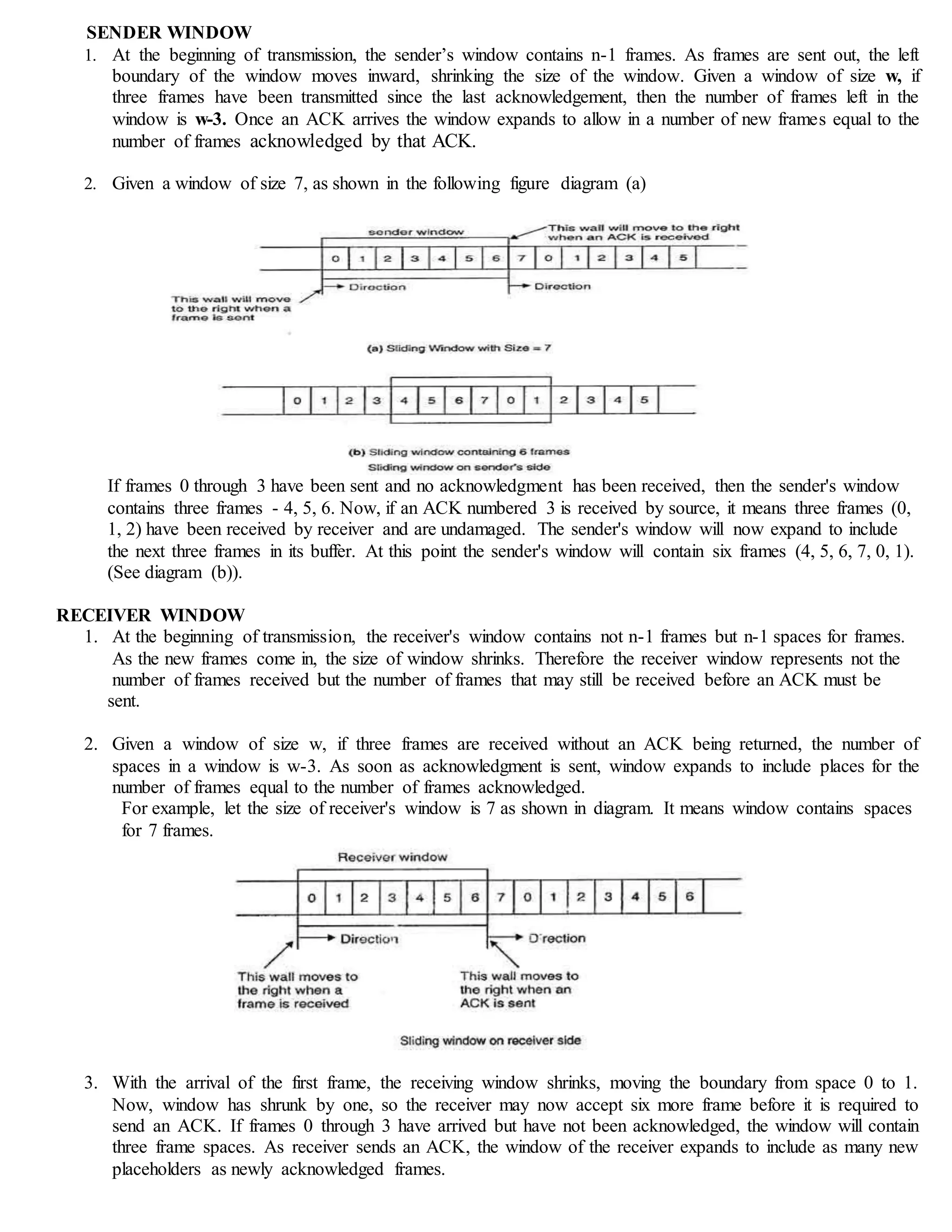 SENDER WINDOW
1. At the beginning of transmission, the sender’s window contains n-1 frames. As frames are sent out, the left
boundary of the window moves inward, shrinking the size of the window. Given a window of size w, if
three frames have been transmitted since the last acknowledgement, then the number of frames left in the
window is w-3. Once an ACK arrives the window expands to allow in a number of new frames equal to the
number of frames acknowledged by that ACK.
2. Given a window of size 7, as shown in the following figure diagram (a)
If frames 0 through 3 have been sent and no acknowledgment has been received, then the sender's window
contains three frames - 4, 5, 6. Now, if an ACK numbered 3 is received by source, it means three frames (0,
1, 2) have been received by receiver and are undamaged. The sender's window will now expand to include
the next three frames in its buffer. At this point the sender's window will contain six frames (4, 5, 6, 7, 0, 1).
(See diagram (b)).
RECEIVER WINDOW
1. At the beginning of transmission, the receiver's window contains not n-1 frames but n-1 spaces for frames.
As the new frames come in, the size of window shrinks. Therefore the receiver window represents not the
number of frames received but the number of frames that may still be received before an ACK must be
sent.
2. Given a window of size w, if three frames are received without an ACK being returned, the number of
spaces in a window is w-3. As soon as acknowledgment is sent, window expands to include places for the
number of frames equal to the number of frames acknowledged.
For example, let the size of receiver's window is 7 as shown in diagram. It means window contains spaces
for 7 frames.
3. With the arrival of the first frame, the receiving window shrinks, moving the boundary from space 0 to 1.
Now, window has shrunk by one, so the receiver may now accept six more frame before it is required to
send an ACK. If frames 0 through 3 have arrived but have not been acknowledged, the window will contain
three frame spaces. As receiver sends an ACK, the window of the receiver expands to include as many new
placeholders as newly acknowledged frames.
 
