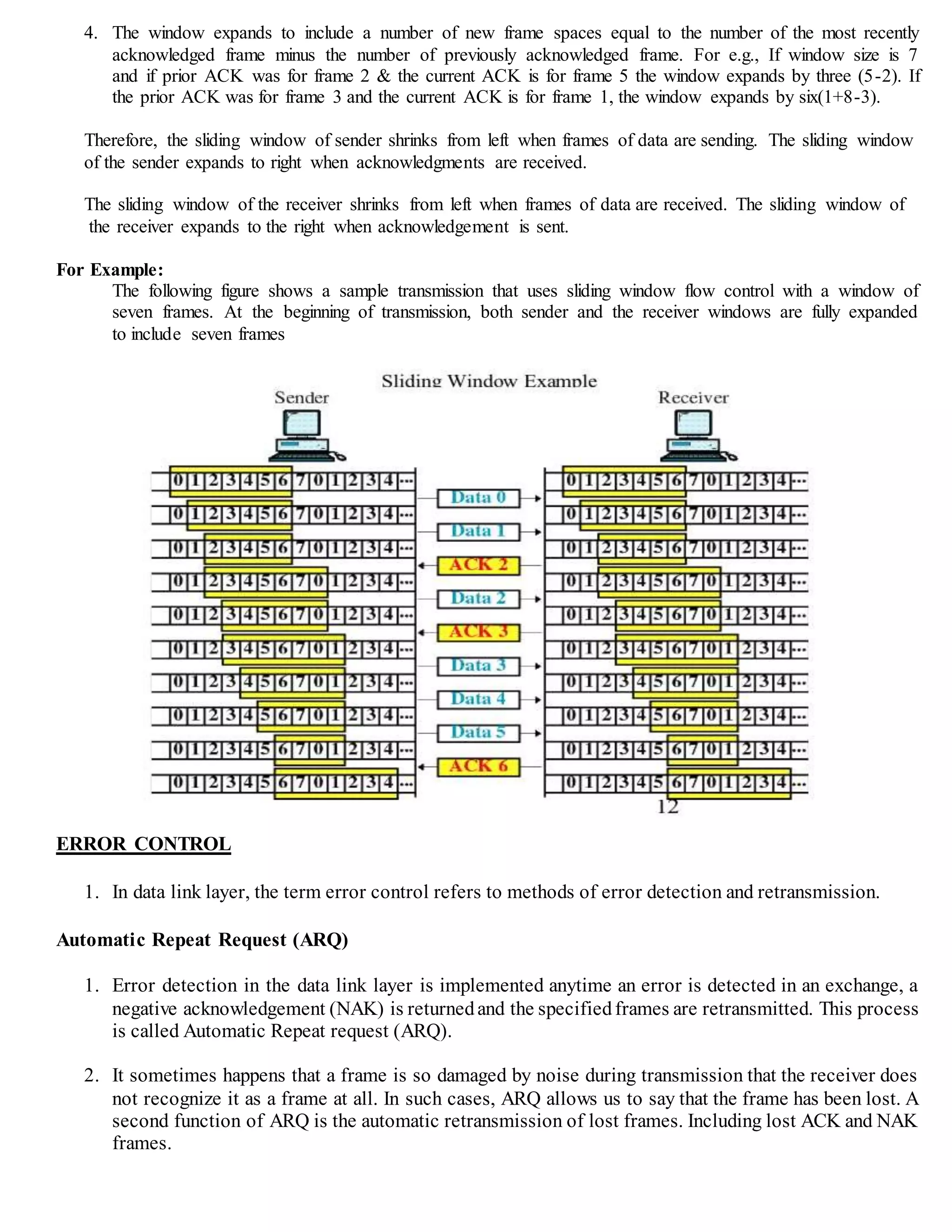 4. The window expands to include a number of new frame spaces equal to the number of the most recently
acknowledged frame minus the number of previously acknowledged frame. For e.g., If window size is 7
and if prior ACK was for frame 2 & the current ACK is for frame 5 the window expands by three (5-2). If
the prior ACK was for frame 3 and the current ACK is for frame 1, the window expands by six(1+8-3).
Therefore, the sliding window of sender shrinks from left when frames of data are sending. The sliding window
of the sender expands to right when acknowledgments are received.
The sliding window of the receiver shrinks from left when frames of data are received. The sliding window of
the receiver expands to the right when acknowledgement is sent.
For Example:
The following figure shows a sample transmission that uses sliding window flow control with a window of
seven frames. At the beginning of transmission, both sender and the receiver windows are fully expanded
to include seven frames
ERROR CONTROL
1. In data link layer, the term error control refers to methods of error detection and retransmission.
Automatic Repeat Request (ARQ)
1. Error detection in the data link layer is implemented anytime an error is detected in an exchange, a
negative acknowledgement (NAK) is returnedand the specifiedframes are retransmitted. This process
is called Automatic Repeat request (ARQ).
2. It sometimes happens that a frame is so damaged by noise during transmission that the receiver does
not recognize it as a frame at all. In such cases, ARQ allows us to say that the frame has been lost. A
second function of ARQ is the automatic retransmission of lost frames. Including lost ACK and NAK
frames.
 
