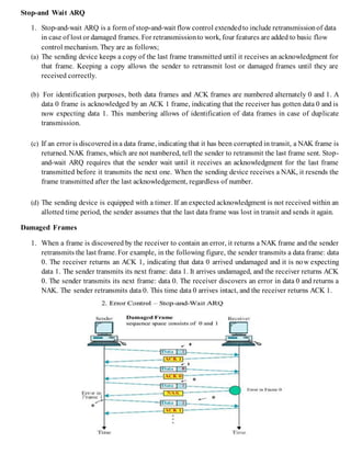 Stop-and Wait ARQ
1. Stop-and-wait ARQ is a form of stop-and-wait flow control extendedto include retransmissionof data
in case of lost or damaged frames. For retransmissionto work, four features are added to basic flow
control mechanism. They are as follows;
(a) The sending device keeps a copy of the last frame transmitted until it receives an acknowledgment for
that frame. Keeping a copy allows the sender to retransmit lost or damaged frames until they are
received correctly.
(b) For identification purposes, both data frames and ACK frames are numbered alternately 0 and 1. A
data 0 frame is acknowledged by an ACK 1 frame, indicating that the receiver has gotten data 0 and is
now expecting data 1. This numbering allows of identification of data frames in case of duplicate
transmission.
(c) If an error is discoveredina data frame, indicating that it has been corrupted in transit, a NAK frame is
returned. NAK frames, which are not numbered, tell the sender to retransmit the last frame sent. Stop-
and-wait ARQ requires that the sender wait until it receives an acknowledgment for the last frame
transmitted before it transmits the next one. When the sending device receives a NAK, it resends the
frame transmitted after the last acknowledgement, regardless of number.
(d) The sending device is equipped with a timer. If an expected acknowledgment is not received within an
allotted time period, the sender assumes that the last data frame was lost in transit and sends it again.
Damaged Frames
1. When a frame is discovered by the receiver to contain an error, it returns a NAK frame and the sender
retransmits the last frame. For example, in the following figure, the sender transmits a data frame: data
0. The receiver returns an ACK 1, indicating that data 0 arrived undamaged and it is now expecting
data 1. The sender transmits its next frame: data 1. It arrives undamaged, and the receiver returns ACK
0. The sender transmits its next frame: data 0. The receiver discovers an error in data 0 and returns a
NAK. The sender retransmits data 0. This time data 0 arrives intact, and the receiver returns ACK 1.
 