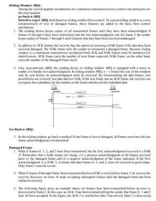 Sliding Window ARQ:
Among the several popular mechanisms for continuous transmission error control, two protocols are
the most popular:
go-back-n ARQ
Selective-reject ARQ, both based on sliding window flow control. To extend sliding window to cover
retransmission of lost or damaged frames, three features are added to the basic flow control
mechanism:
1. The sending device keeps copies of all transmitted frames until they have been acknowledged. If
frames 0 through 6 have been transmitted and the last acknowledgment was for frame 2 the sender
keeps copies of frames 3 through 6 until it knows that they have been received undamaged.
2. In addition to ACK frames the receiver has the option of returning a NAK frame if the data have been
received damaged. The NAK frame tells the sender to retransmit a damaged frame. Because sliding
window is a continuous transmission mechanism both ACK and NAK frames must be numbered for
identification. ACK frame carry the number of next frame expected. NAK frame, on the other hand,
carry the number of the damaged frame itself.
3. Like stop-and-wait ARQ, the sending device in sliding window ARQ is equipped with a timer to
enable it to handle lost acknowledgment. In sliding window ARQ, n – 1 frame (the size of the window)
may be sent before an acknowledgment must be received. By retransmitting the data frames, two
possibilities are covered: lost data and lost NAK. If the lost frame was an ACK frame, the receiver can
recognize the redundancy by the number on the frame and discard the redundant data
Go-Back-n ARQ:
1. In this sliding window go-back-n method. If one frame is lost or damaged, all frames sent since the last
frame acknowledged are retransmitted.
Damaged Frame
1. What if frames 0, 1, 2, and 3 have been transmitted, but the first acknowledgment received is a NAK
3? Remember that a NAK means two things: (1) a positive acknowledgment of all frames received
prior to the damaged frame and (2) a negative acknowledgment of the frame indicated. If the first
acknowledgment is a NAK 3, it means that data frames 0, 1, and 2, were all received in good shape.
Only frame 3 must be resent.
2. What if frames 0 through 4 have been transmittedbeforeaNAK is receivedfor frame 2 As soon as the
receiver discovers an error. It stops accepting subsequent frames until the damaged frame has been
replaced correctly.
3. The following figure gives an example where six frames have been transmitted before an error is
discoveredin frame 3. In this case, an ACK 3 has beenreturnedtelling the sender that frame 0, 1 and 2
have all been accepted. In the figure, the ACK 3 is sent before data 3 has arrived. Data 3 is discovered
 
