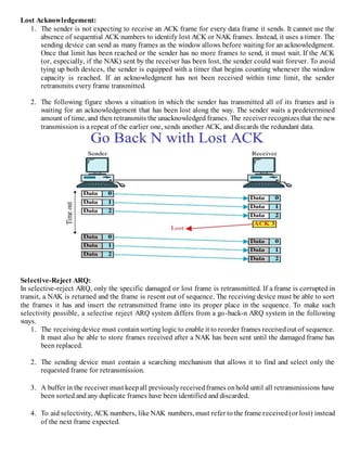 Lost Acknowledgement:
1. The sender is not expecting to receive an ACK frame for every data frame it sends. It cannot use the
absence of sequential ACK numbers to identify lost ACK or NAK frames. Instead, it uses a timer. The
sending device can send as many frames as the window allows before waiting for an acknowledgment.
Once that limit has been reached or the sender has no more frames to send, it must wait. If the ACK
(or, especially, if the NAK) sent by the receiver has been lost, the sender could wait forever. To avoid
tying up both devices, the sender is equipped with a timer that begins counting whenever the window
capacity is reached. If an acknowledgment has not been received within time limit, the sender
retransmits every frame transmitted.
2. The following figure shows a situation in which the sender has transmitted all of its frames and is
waiting for an acknowledgement that has been lost along the way. The sender waits a predetermined
amount of time, and then retransmits the unacknowledged frames. The receiver recognizes that the new
transmission is a repeat of the earlier one, sends another ACK, and discards the redundant data.
Selective-Reject ARQ:
In selective-reject ARQ, only the specific damaged or lost frame is retransmitted. If a frame is corrupted in
transit, a NAK is returned and the frame is resent out of sequence. The receiving device must be able to sort
the frames it has and insert the retransmitted frame into its proper place in the sequence. To make such
selectivity possible, a selective reject ARQ system differs from a go-back-n ARQ system in the following
ways.
1. The receivingdevice must containsortinglogic to enable it to reorder frames receivedout of sequence.
It must also be able to store frames received after a NAK has been sent until the damaged frame has
been replaced.
2. The sending device must contain a searching mechanism that allows it to find and select only the
requested frame for retransmission.
3. A buffer in the receiver must keepall previouslyreceivedframes onhold until all retransmissions have
been sorted and any duplicate frames have been identified and discarded.
4. To aid selectivity, ACK numbers, like NAK numbers, must refer to the frame received(or lost) instead
of the next frame expected.
 