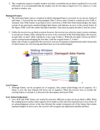 5. This complexityrequires asmaller window size than is neededby the go-back-nmethod if it is to work
efficiently. It is recommended that the window size be less than or equal to (n+1)/2, where n-1 is the
go-back-n window size.
Damaged Frames:
1. The following figure shows a situation in which a damaged frame is received. As we can see, frames 0
and frame 1 received but not acknowledged. Data 2 arrives and is found to contain an error NAK is
returned. Like NAK frames in go-back-n error correction a NAK Here both acknowledges the intact
receipt of any previously unacknowledged data frames and indicates an error in the current frame. In
the figure, NAK 2 tells the sender that data 0 and data 1 have been accepted, but data 2 must be resent.
2. Unlike the receiver ina go-back-nsystem, however, the receiver ina selective-reject system continues
to accept new frames while waiting for an error to be corrected. In the following figure, the receiver
accepts data 3,4 and 5 while waiting for a new copy of data 2. When the new data 2 arrives an ACK 5
can be returned acknowledging the new data 2 and the original frames 3, 4 and 5.
Quite a bit of logic is requiredby the receiver to sort out-of-sequenceretransmissions and to keep track
of which frames are still missing and which have yet to be acknowledged.
Lost Frames:
1. Although frames can be accepted out of sequence, they cannot acknowledge out of sequence. If a
frame is lost, the next framed will arrive out of sequence. When the receiver tries to reorder the
existing frames to include it, it discovers the discrepancy and return NAK.
Lost Acknowledgement:
1. Lost ACK and NAK frames are treated by selective ARQ just as they are by go-back-n ARQ. When
the sending device reaches either capacityof its window or the end of its transmission, it sets atimer. If
no acknowledgment arrives in the time allotted, the sender retransmits all of the frames that remain
unacknowledged. In most cases, the receiver will recognize any duplication and discard them.
 