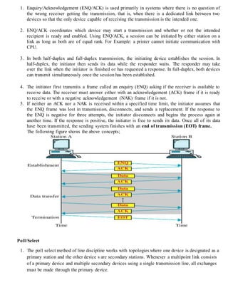 1. Enquiry/Acknowledgement (ENQ/ACK) is used primarily in systems where there is no question of
the wrong receiver getting the transmission, that is, when there is a dedicated link between two
devices so that the only device capable of receiving the transmission is the intended one.
2. ENQ/ACK coordinates which device may start a transmission and whether or not the intended
recipient is ready and enabled. Using ENQ/ACK, a session can be initiated by either station on a
link as long as both are of equal rank. For Example: a printer cannot initiate communication with
CPU.
3. In both half-duplex and full-duplex transmission, the initiating device establishes the session. In
half-duplex, the initiator then sends its data while the responder waits. The responder may take
over the link when the initiator is finished or has requested a response. In full-duplex, both devices
can transmit simultaneously once the session has been established.
4. The initiator first transmits a frame called an enquiry (ENQ) asking if the receiver is available to
receive data. The receiver must answer either with an acknowledgement (ACK) frame if it is ready
to receive or with a negative acknowledgement (NAK) frame if it is not.
5. If neither an ACK nor a NAK is received within a specified time limit, the initiator assumes that
the ENQ frame was lost in transmission, disconnects, and sends a replacement. If the response to
the ENQ is negative for three attempts, the initiator disconnects and begins the process again at
another time. If the response is positive, the initiator is free to sends its data. Once all of its data
have been transmitted, the sending system finishes with an end of transmission (EOT) frame.
The following figure shows the above concepts;
Poll/Select
1. The poll select method of line discipline works with topologies where one device is designated as a
primary station and the other device s are secondary stations. Whenever a multipoint link consists
of a primary device and multiple secondary devices using a single transmission line, all exchanges
must be made through the primary device.
 