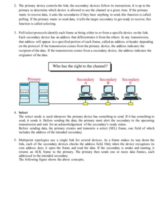 2. The primary device controls the link; the secondary devices follow its instructions. It is up to the
primary to determine which device is allowed to use the channel at a given time. If the primary
wants to receive data, it asks the secondaries if they have anything to send; this function is called
polling. If the primary wants to send data, it tells the target secondary to get ready to receive; this
function is called selecting.
3. Poll/select protocols identify each frame as being either to or from a specific device on the link.
Each secondary device has an address that differentiates it from the others. In any transmission,
that address will appear in a specified portion of each frame, called an address or header depending
on the protocol. If the transmission comes from the primary device, the address indicates the
recipient of the data. If the transmission comes from a secondary device, the address indicates the
originator of the data.
4. Select
The select mode is used whenever the primary device has something to send. If it has something to
send, it sends it. Before sending the data, the primary must alert the secondary to the upcoming
transmission and wait for an acknowledgement of the secondary’s ready status.
Before sending data, the primary creates and transmits a select (SEL) frame, one field of which
includes the address of the intended secondary.
5. Multipoint topologies use a single link for several devices. As a frame makes its way down the
link, each of the secondary devices checks the address field. Only when the device recognizes its
own address does it open the frame and read the data. If the secondary is awake and running, it
returns an ACK frame to the primary. The primary then sends one or more data frames, each
addressed to the intended secondary.
The following figure shows the above concepts;
 