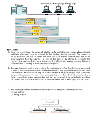 Flow Control:
1. Flow control coordinates the amount of data that can be sent before receiving an acknowledgment
and is one of the most important duties of the data link layer. In most protocols, flow control is a
set of procedures that tells the sender how much data it can transmit before it must wait for an
acknowledgment from the receiver. The flow of data must not be allowed to overwhelm the
receiver. Any receiving device has a limited speed at which it can process incoming data and a
limited amount of memory in which to store incoming data.
2. The receiving device must be able to inform the sending device before those limits are reached and
to request that the transmitting device send fewer frames or stop temporarily. Incoming data must
be checked and processed before they can be used. The rate of such processing is often slower than
the rate of transmission. For this reason, each receiving device has a block of memory, called a
buffer, reserved for storing incoming data until they are processed. If the buffer begins to fill up,
the receiver must be able to tell the sender to halt transmission until it is once again able to receive.
3. Two methods have been developed to control the flow of data across communications link;
(a) Stop-and-wait
(b) Sliding Window
 